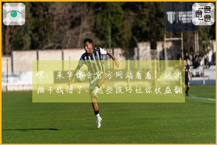 嘿，来华体会官方网站看看！这次抽卡我悟了，这些技巧让你收益翻倍！