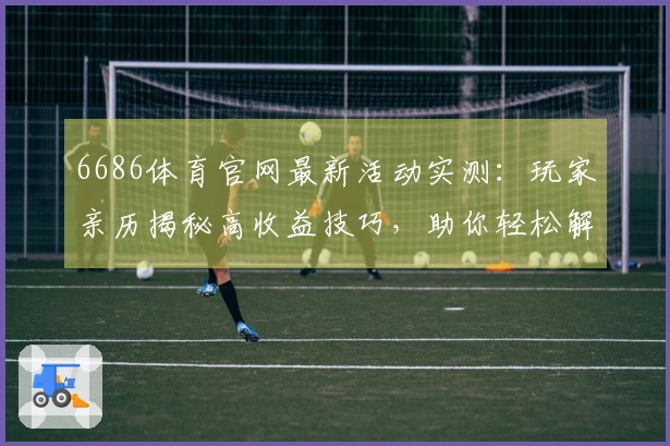6686体育官网最新活动实测：玩家亲历揭秘高收益技巧，助你轻松解锁丰厚奖励