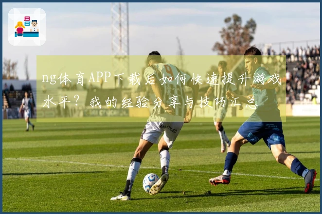 ng体育APP下载后如何快速提升游戏水平？我的经验分享与技巧汇总